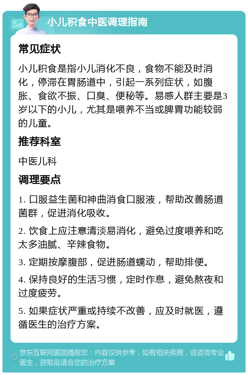 小儿积食中医调理指南 常见症状 小儿积食是指小儿消化不良，食物不能及时消化，停滞在胃肠道中，引起一系列症状，如腹胀、食欲不振、口臭、便秘等。易感人群主要是3岁以下的小儿，尤其是喂养不当或脾胃功能较弱的儿童。 推荐科室 中医儿科 调理要点 1. 口服益生菌和神曲消食口服液，帮助改善肠道菌群，促进消化吸收。 2. 饮食上应注意清淡易消化，避免过度喂养和吃太多油腻、辛辣食物。 3. 定期按摩腹部，促进肠道蠕动，帮助排便。 4. 保持良好的生活习惯，定时作息，避免熬夜和过度疲劳。 5. 如果症状严重或持续不改善，应及时就医，遵循医生的治疗方案。