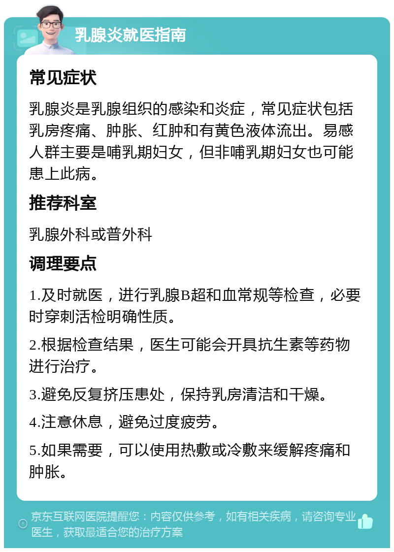 乳腺炎就医指南 常见症状 乳腺炎是乳腺组织的感染和炎症，常见症状包括乳房疼痛、肿胀、红肿和有黄色液体流出。易感人群主要是哺乳期妇女，但非哺乳期妇女也可能患上此病。 推荐科室 乳腺外科或普外科 调理要点 1.及时就医，进行乳腺B超和血常规等检查，必要时穿刺活检明确性质。 2.根据检查结果，医生可能会开具抗生素等药物进行治疗。 3.避免反复挤压患处，保持乳房清洁和干燥。 4.注意休息，避免过度疲劳。 5.如果需要，可以使用热敷或冷敷来缓解疼痛和肿胀。