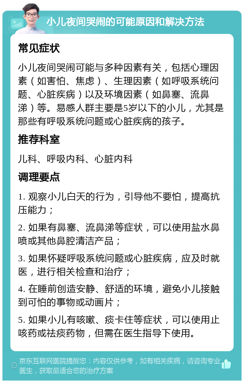 小儿夜间哭闹的可能原因和解决方法 常见症状 小儿夜间哭闹可能与多种因素有关，包括心理因素（如害怕、焦虑）、生理因素（如呼吸系统问题、心脏疾病）以及环境因素（如鼻塞、流鼻涕）等。易感人群主要是5岁以下的小儿，尤其是那些有呼吸系统问题或心脏疾病的孩子。 推荐科室 儿科、呼吸内科、心脏内科 调理要点 1. 观察小儿白天的行为，引导他不要怕，提高抗压能力； 2. 如果有鼻塞、流鼻涕等症状，可以使用盐水鼻喷或其他鼻腔清洁产品； 3. 如果怀疑呼吸系统问题或心脏疾病，应及时就医，进行相关检查和治疗； 4. 在睡前创造安静、舒适的环境，避免小儿接触到可怕的事物或动画片； 5. 如果小儿有咳嗽、痰卡住等症状，可以使用止咳药或祛痰药物，但需在医生指导下使用。