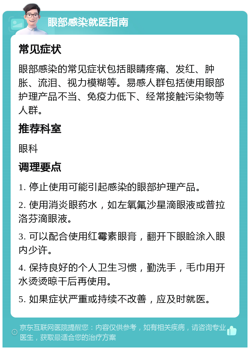 眼部感染就医指南 常见症状 眼部感染的常见症状包括眼睛疼痛、发红、肿胀、流泪、视力模糊等。易感人群包括使用眼部护理产品不当、免疫力低下、经常接触污染物等人群。 推荐科室 眼科 调理要点 1. 停止使用可能引起感染的眼部护理产品。 2. 使用消炎眼药水，如左氧氟沙星滴眼液或普拉洛芬滴眼液。 3. 可以配合使用红霉素眼膏，翻开下眼睑涂入眼内少许。 4. 保持良好的个人卫生习惯，勤洗手，毛巾用开水烫烫晾干后再使用。 5. 如果症状严重或持续不改善，应及时就医。