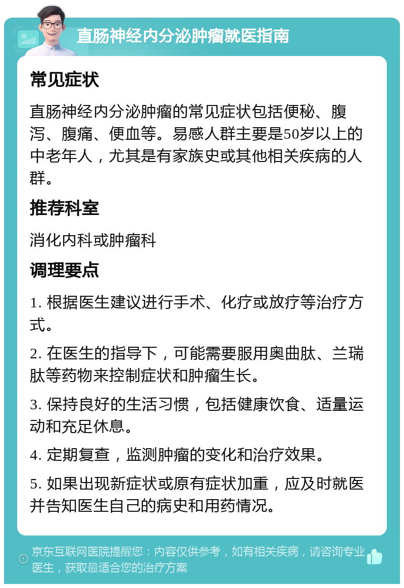 直肠神经内分泌肿瘤就医指南 常见症状 直肠神经内分泌肿瘤的常见症状包括便秘、腹泻、腹痛、便血等。易感人群主要是50岁以上的中老年人，尤其是有家族史或其他相关疾病的人群。 推荐科室 消化内科或肿瘤科 调理要点 1. 根据医生建议进行手术、化疗或放疗等治疗方式。 2. 在医生的指导下，可能需要服用奥曲肽、兰瑞肽等药物来控制症状和肿瘤生长。 3. 保持良好的生活习惯，包括健康饮食、适量运动和充足休息。 4. 定期复查，监测肿瘤的变化和治疗效果。 5. 如果出现新症状或原有症状加重，应及时就医并告知医生自己的病史和用药情况。