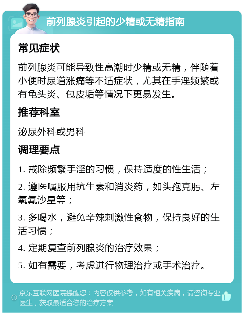 前列腺炎引起的少精或无精指南 常见症状 前列腺炎可能导致性高潮时少精或无精，伴随着小便时尿道涨痛等不适症状，尤其在手淫频繁或有龟头炎、包皮垢等情况下更易发生。 推荐科室 泌尿外科或男科 调理要点 1. 戒除频繁手淫的习惯，保持适度的性生活； 2. 遵医嘱服用抗生素和消炎药，如头孢克肟、左氧氟沙星等； 3. 多喝水，避免辛辣刺激性食物，保持良好的生活习惯； 4. 定期复查前列腺炎的治疗效果； 5. 如有需要，考虑进行物理治疗或手术治疗。