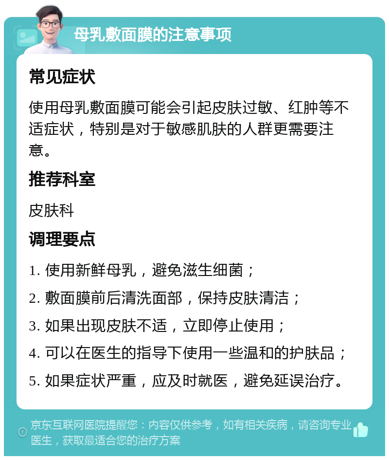 母乳敷面膜的注意事项 常见症状 使用母乳敷面膜可能会引起皮肤过敏、红肿等不适症状，特别是对于敏感肌肤的人群更需要注意。 推荐科室 皮肤科 调理要点 1. 使用新鲜母乳，避免滋生细菌； 2. 敷面膜前后清洗面部，保持皮肤清洁； 3. 如果出现皮肤不适，立即停止使用； 4. 可以在医生的指导下使用一些温和的护肤品； 5. 如果症状严重，应及时就医，避免延误治疗。