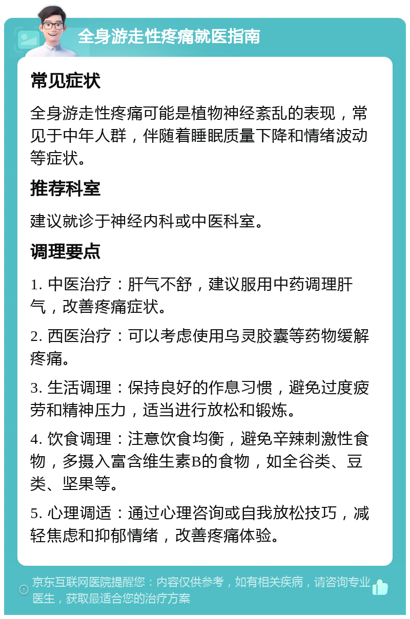 全身游走性疼痛就医指南 常见症状 全身游走性疼痛可能是植物神经紊乱的表现，常见于中年人群，伴随着睡眠质量下降和情绪波动等症状。 推荐科室 建议就诊于神经内科或中医科室。 调理要点 1. 中医治疗：肝气不舒，建议服用中药调理肝气，改善疼痛症状。 2. 西医治疗：可以考虑使用乌灵胶囊等药物缓解疼痛。 3. 生活调理：保持良好的作息习惯，避免过度疲劳和精神压力，适当进行放松和锻炼。 4. 饮食调理：注意饮食均衡，避免辛辣刺激性食物，多摄入富含维生素B的食物，如全谷类、豆类、坚果等。 5. 心理调适：通过心理咨询或自我放松技巧，减轻焦虑和抑郁情绪，改善疼痛体验。