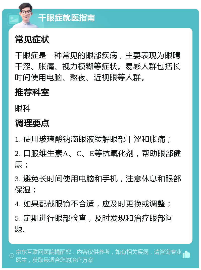 干眼症就医指南 常见症状 干眼症是一种常见的眼部疾病，主要表现为眼睛干涩、胀痛、视力模糊等症状。易感人群包括长时间使用电脑、熬夜、近视眼等人群。 推荐科室 眼科 调理要点 1. 使用玻璃酸钠滴眼液缓解眼部干涩和胀痛； 2. 口服维生素A、C、E等抗氧化剂，帮助眼部健康； 3. 避免长时间使用电脑和手机，注意休息和眼部保湿； 4. 如果配戴眼镜不合适，应及时更换或调整； 5. 定期进行眼部检查，及时发现和治疗眼部问题。