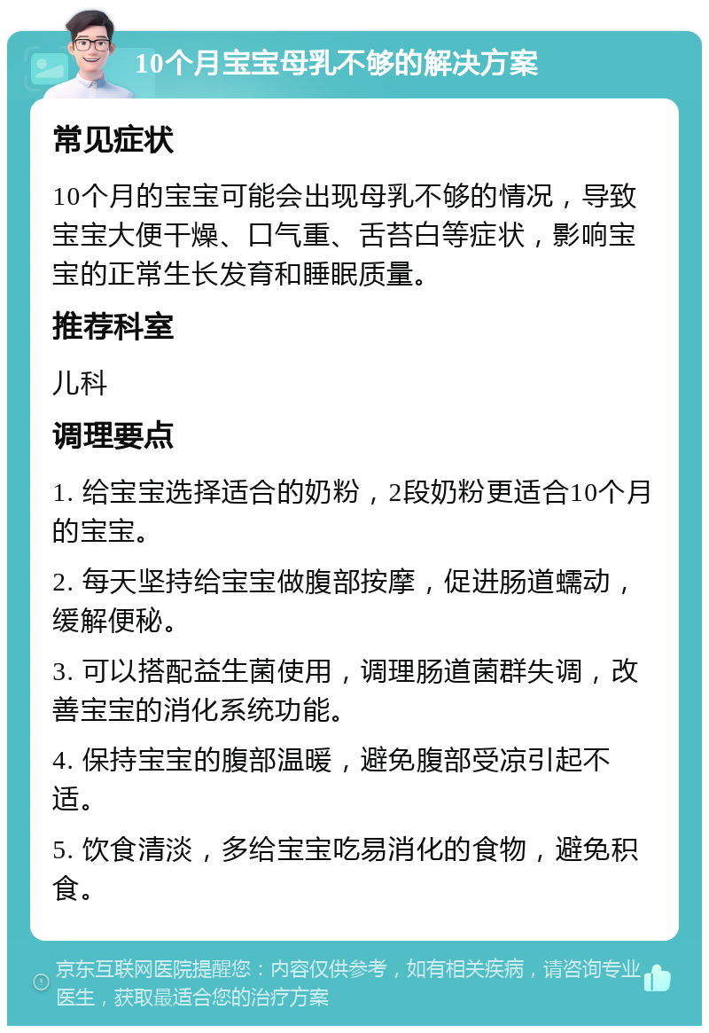 10个月宝宝母乳不够的解决方案 常见症状 10个月的宝宝可能会出现母乳不够的情况，导致宝宝大便干燥、口气重、舌苔白等症状，影响宝宝的正常生长发育和睡眠质量。 推荐科室 儿科 调理要点 1. 给宝宝选择适合的奶粉，2段奶粉更适合10个月的宝宝。 2. 每天坚持给宝宝做腹部按摩，促进肠道蠕动，缓解便秘。 3. 可以搭配益生菌使用，调理肠道菌群失调，改善宝宝的消化系统功能。 4. 保持宝宝的腹部温暖，避免腹部受凉引起不适。 5. 饮食清淡，多给宝宝吃易消化的食物，避免积食。