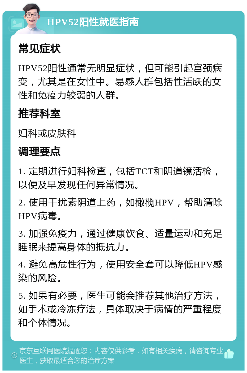 HPV52阳性就医指南 常见症状 HPV52阳性通常无明显症状，但可能引起宫颈病变，尤其是在女性中。易感人群包括性活跃的女性和免疫力较弱的人群。 推荐科室 妇科或皮肤科 调理要点 1. 定期进行妇科检查，包括TCT和阴道镜活检，以便及早发现任何异常情况。 2. 使用干扰素阴道上药，如橄榄HPV，帮助清除HPV病毒。 3. 加强免疫力，通过健康饮食、适量运动和充足睡眠来提高身体的抵抗力。 4. 避免高危性行为，使用安全套可以降低HPV感染的风险。 5. 如果有必要，医生可能会推荐其他治疗方法，如手术或冷冻疗法，具体取决于病情的严重程度和个体情况。