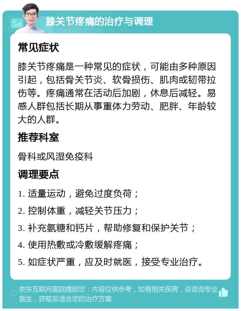 膝关节疼痛的治疗与调理 常见症状 膝关节疼痛是一种常见的症状，可能由多种原因引起，包括骨关节炎、软骨损伤、肌肉或韧带拉伤等。疼痛通常在活动后加剧，休息后减轻。易感人群包括长期从事重体力劳动、肥胖、年龄较大的人群。 推荐科室 骨科或风湿免疫科 调理要点 1. 适量运动，避免过度负荷； 2. 控制体重，减轻关节压力； 3. 补充氨糖和钙片，帮助修复和保护关节； 4. 使用热敷或冷敷缓解疼痛； 5. 如症状严重，应及时就医，接受专业治疗。