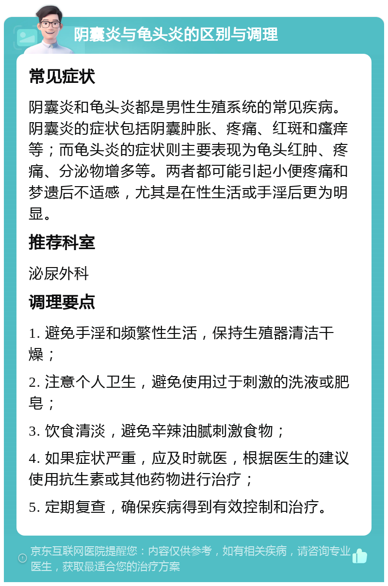 阴囊炎与龟头炎的区别与调理 常见症状 阴囊炎和龟头炎都是男性生殖系统的常见疾病。阴囊炎的症状包括阴囊肿胀、疼痛、红斑和瘙痒等；而龟头炎的症状则主要表现为龟头红肿、疼痛、分泌物增多等。两者都可能引起小便疼痛和梦遗后不适感，尤其是在性生活或手淫后更为明显。 推荐科室 泌尿外科 调理要点 1. 避免手淫和频繁性生活，保持生殖器清洁干燥； 2. 注意个人卫生，避免使用过于刺激的洗液或肥皂； 3. 饮食清淡，避免辛辣油腻刺激食物； 4. 如果症状严重，应及时就医，根据医生的建议使用抗生素或其他药物进行治疗； 5. 定期复查，确保疾病得到有效控制和治疗。