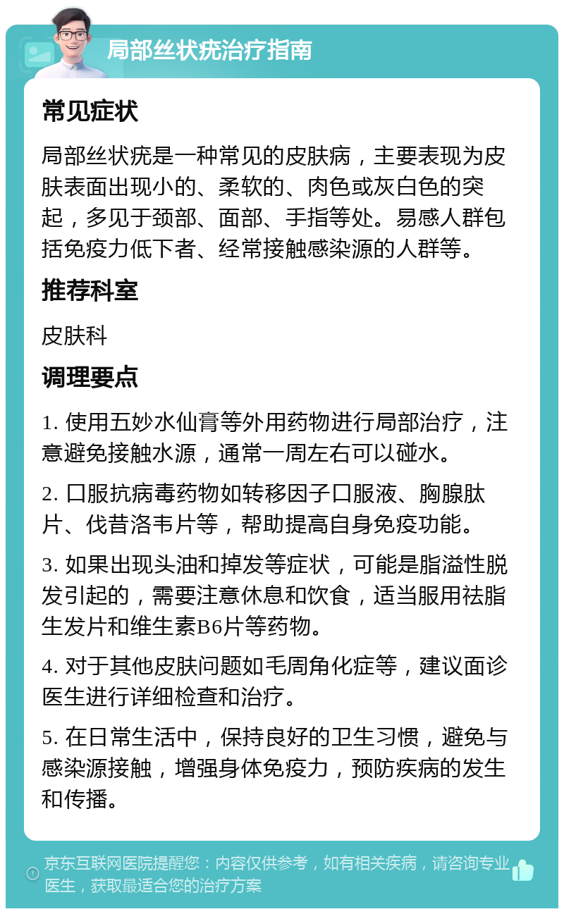 局部丝状疣治疗指南 常见症状 局部丝状疣是一种常见的皮肤病，主要表现为皮肤表面出现小的、柔软的、肉色或灰白色的突起，多见于颈部、面部、手指等处。易感人群包括免疫力低下者、经常接触感染源的人群等。 推荐科室 皮肤科 调理要点 1. 使用五妙水仙膏等外用药物进行局部治疗，注意避免接触水源，通常一周左右可以碰水。 2. 口服抗病毒药物如转移因子口服液、胸腺肽片、伐昔洛韦片等，帮助提高自身免疫功能。 3. 如果出现头油和掉发等症状，可能是脂溢性脱发引起的，需要注意休息和饮食，适当服用祛脂生发片和维生素B6片等药物。 4. 对于其他皮肤问题如毛周角化症等，建议面诊医生进行详细检查和治疗。 5. 在日常生活中，保持良好的卫生习惯，避免与感染源接触，增强身体免疫力，预防疾病的发生和传播。