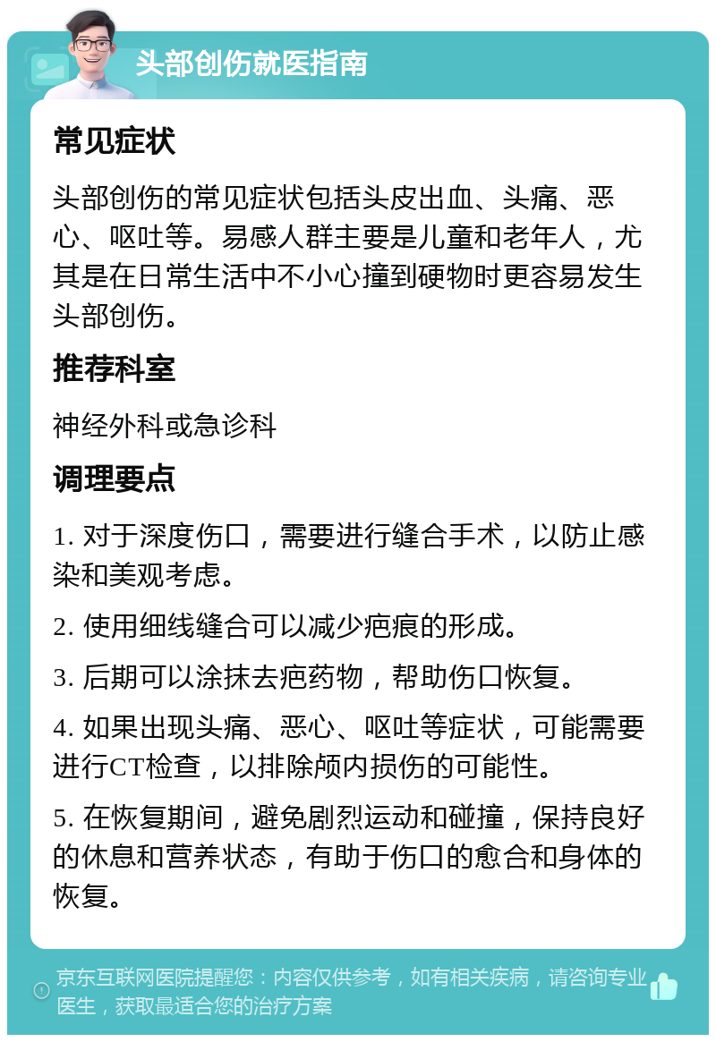 头部创伤就医指南 常见症状 头部创伤的常见症状包括头皮出血、头痛、恶心、呕吐等。易感人群主要是儿童和老年人，尤其是在日常生活中不小心撞到硬物时更容易发生头部创伤。 推荐科室 神经外科或急诊科 调理要点 1. 对于深度伤口，需要进行缝合手术，以防止感染和美观考虑。 2. 使用细线缝合可以减少疤痕的形成。 3. 后期可以涂抹去疤药物，帮助伤口恢复。 4. 如果出现头痛、恶心、呕吐等症状，可能需要进行CT检查，以排除颅内损伤的可能性。 5. 在恢复期间，避免剧烈运动和碰撞，保持良好的休息和营养状态，有助于伤口的愈合和身体的恢复。