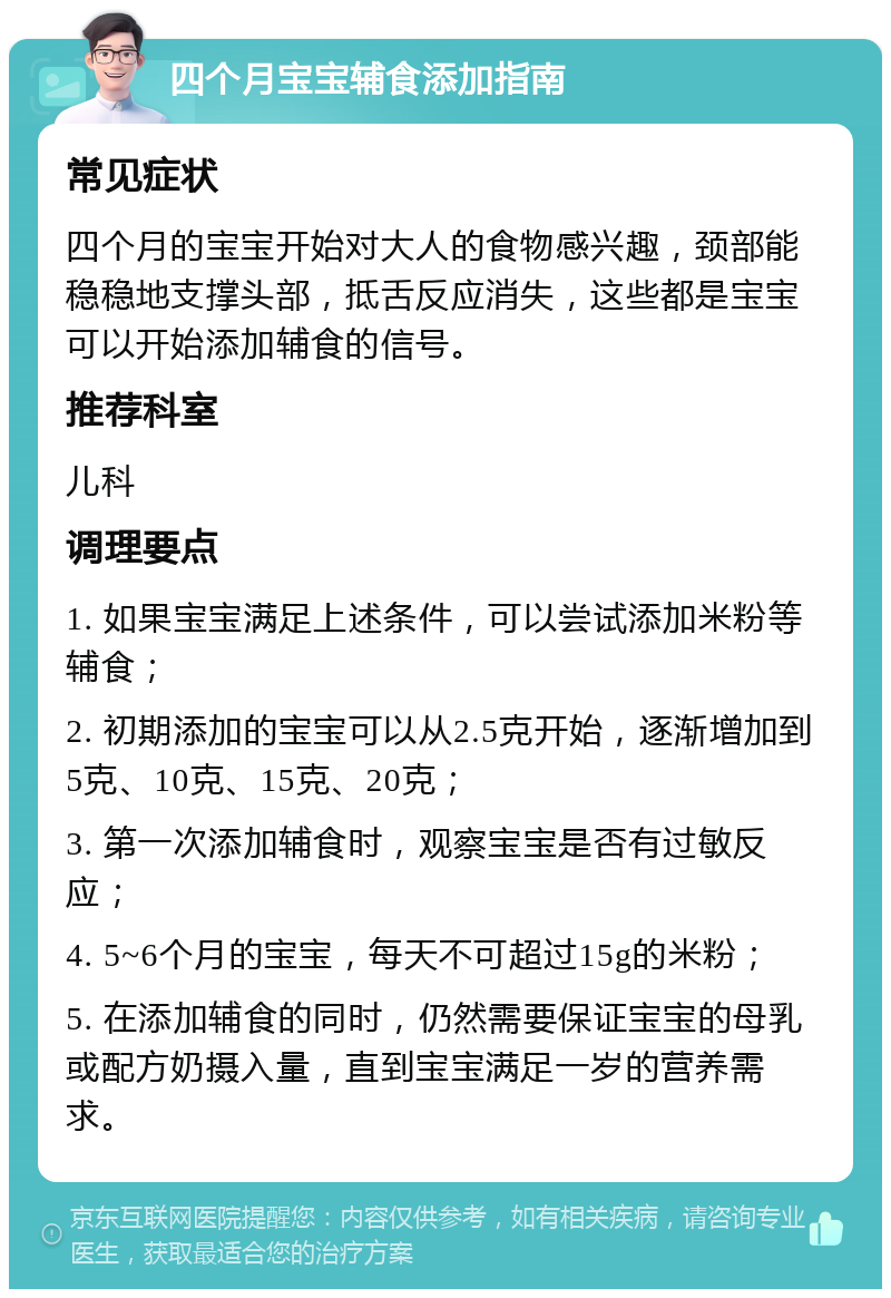 四个月宝宝辅食添加指南 常见症状 四个月的宝宝开始对大人的食物感兴趣，颈部能稳稳地支撑头部，抵舌反应消失，这些都是宝宝可以开始添加辅食的信号。 推荐科室 儿科 调理要点 1. 如果宝宝满足上述条件，可以尝试添加米粉等辅食； 2. 初期添加的宝宝可以从2.5克开始，逐渐增加到5克、10克、15克、20克； 3. 第一次添加辅食时，观察宝宝是否有过敏反应； 4. 5~6个月的宝宝，每天不可超过15g的米粉； 5. 在添加辅食的同时，仍然需要保证宝宝的母乳或配方奶摄入量，直到宝宝满足一岁的营养需求。