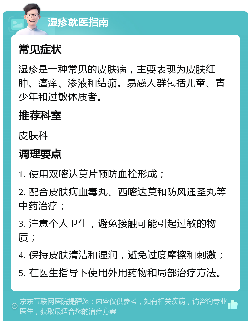 湿疹就医指南 常见症状 湿疹是一种常见的皮肤病，主要表现为皮肤红肿、瘙痒、渗液和结痂。易感人群包括儿童、青少年和过敏体质者。 推荐科室 皮肤科 调理要点 1. 使用双嘧达莫片预防血栓形成； 2. 配合皮肤病血毒丸、西嘧达莫和防风通圣丸等中药治疗； 3. 注意个人卫生，避免接触可能引起过敏的物质； 4. 保持皮肤清洁和湿润，避免过度摩擦和刺激； 5. 在医生指导下使用外用药物和局部治疗方法。