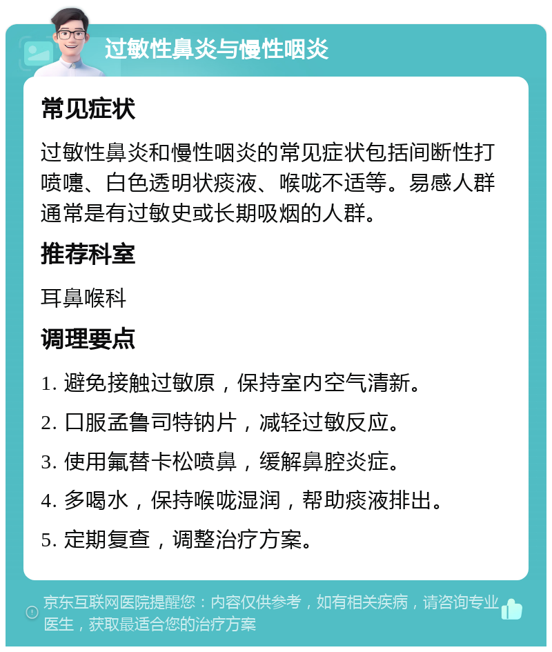 过敏性鼻炎与慢性咽炎 常见症状 过敏性鼻炎和慢性咽炎的常见症状包括间断性打喷嚏、白色透明状痰液、喉咙不适等。易感人群通常是有过敏史或长期吸烟的人群。 推荐科室 耳鼻喉科 调理要点 1. 避免接触过敏原，保持室内空气清新。 2. 口服孟鲁司特钠片，减轻过敏反应。 3. 使用氟替卡松喷鼻，缓解鼻腔炎症。 4. 多喝水，保持喉咙湿润，帮助痰液排出。 5. 定期复查，调整治疗方案。