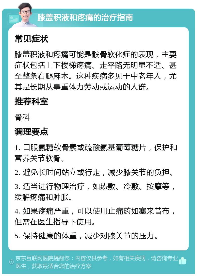 膝盖积液和疼痛的治疗指南 常见症状 膝盖积液和疼痛可能是髌骨软化症的表现，主要症状包括上下楼梯疼痛、走平路无明显不适、甚至整条右腿麻木。这种疾病多见于中老年人，尤其是长期从事重体力劳动或运动的人群。 推荐科室 骨科 调理要点 1. 口服氨糖软骨素或硫酸氨基葡萄糖片，保护和营养关节软骨。 2. 避免长时间站立或行走，减少膝关节的负担。 3. 适当进行物理治疗，如热敷、冷敷、按摩等，缓解疼痛和肿胀。 4. 如果疼痛严重，可以使用止痛药如塞来昔布，但需在医生指导下使用。 5. 保持健康的体重，减少对膝关节的压力。