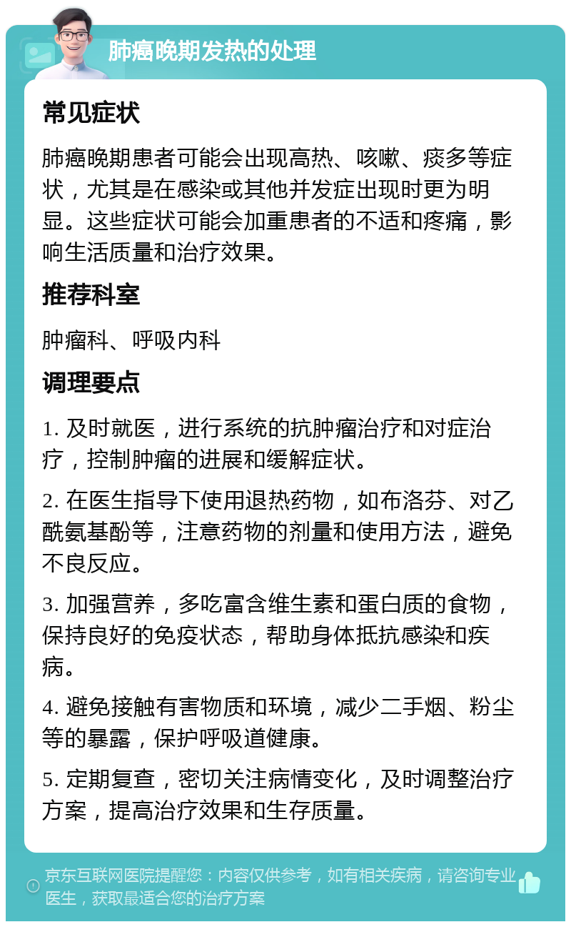 肺癌晚期发热的处理 常见症状 肺癌晚期患者可能会出现高热、咳嗽、痰多等症状，尤其是在感染或其他并发症出现时更为明显。这些症状可能会加重患者的不适和疼痛，影响生活质量和治疗效果。 推荐科室 肿瘤科、呼吸内科 调理要点 1. 及时就医，进行系统的抗肿瘤治疗和对症治疗，控制肿瘤的进展和缓解症状。 2. 在医生指导下使用退热药物，如布洛芬、对乙酰氨基酚等，注意药物的剂量和使用方法，避免不良反应。 3. 加强营养，多吃富含维生素和蛋白质的食物，保持良好的免疫状态，帮助身体抵抗感染和疾病。 4. 避免接触有害物质和环境，减少二手烟、粉尘等的暴露，保护呼吸道健康。 5. 定期复查，密切关注病情变化，及时调整治疗方案，提高治疗效果和生存质量。