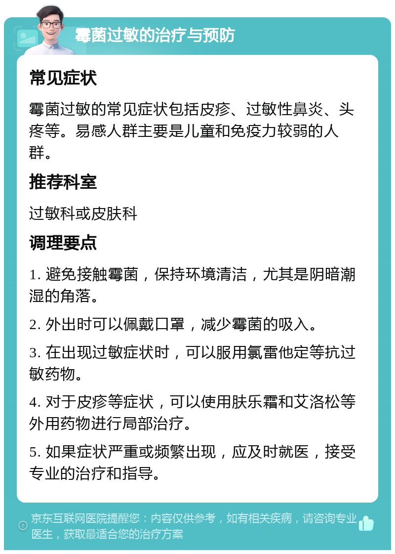 霉菌过敏的治疗与预防 常见症状 霉菌过敏的常见症状包括皮疹、过敏性鼻炎、头疼等。易感人群主要是儿童和免疫力较弱的人群。 推荐科室 过敏科或皮肤科 调理要点 1. 避免接触霉菌，保持环境清洁，尤其是阴暗潮湿的角落。 2. 外出时可以佩戴口罩，减少霉菌的吸入。 3. 在出现过敏症状时，可以服用氯雷他定等抗过敏药物。 4. 对于皮疹等症状，可以使用肤乐霜和艾洛松等外用药物进行局部治疗。 5. 如果症状严重或频繁出现，应及时就医，接受专业的治疗和指导。