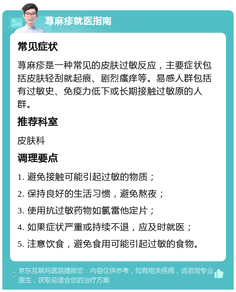 荨麻疹就医指南 常见症状 荨麻疹是一种常见的皮肤过敏反应，主要症状包括皮肤轻刮就起痕、剧烈瘙痒等。易感人群包括有过敏史、免疫力低下或长期接触过敏原的人群。 推荐科室 皮肤科 调理要点 1. 避免接触可能引起过敏的物质； 2. 保持良好的生活习惯，避免熬夜； 3. 使用抗过敏药物如氯雷他定片； 4. 如果症状严重或持续不退，应及时就医； 5. 注意饮食，避免食用可能引起过敏的食物。