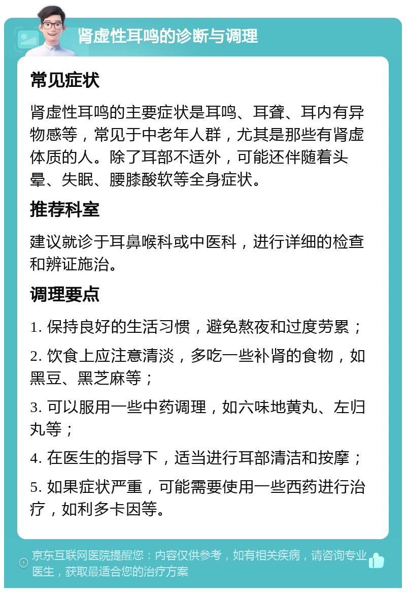 肾虚性耳鸣的诊断与调理 常见症状 肾虚性耳鸣的主要症状是耳鸣、耳聋、耳内有异物感等，常见于中老年人群，尤其是那些有肾虚体质的人。除了耳部不适外，可能还伴随着头晕、失眠、腰膝酸软等全身症状。 推荐科室 建议就诊于耳鼻喉科或中医科，进行详细的检查和辨证施治。 调理要点 1. 保持良好的生活习惯，避免熬夜和过度劳累； 2. 饮食上应注意清淡，多吃一些补肾的食物，如黑豆、黑芝麻等； 3. 可以服用一些中药调理，如六味地黄丸、左归丸等； 4. 在医生的指导下，适当进行耳部清洁和按摩； 5. 如果症状严重，可能需要使用一些西药进行治疗，如利多卡因等。