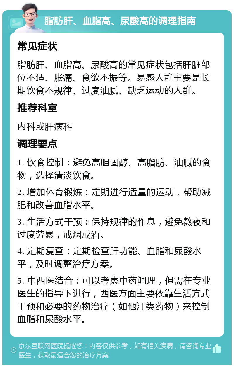 脂肪肝、血脂高、尿酸高的调理指南 常见症状 脂肪肝、血脂高、尿酸高的常见症状包括肝脏部位不适、胀痛、食欲不振等。易感人群主要是长期饮食不规律、过度油腻、缺乏运动的人群。 推荐科室 内科或肝病科 调理要点 1. 饮食控制：避免高胆固醇、高脂肪、油腻的食物，选择清淡饮食。 2. 增加体育锻炼：定期进行适量的运动，帮助减肥和改善血脂水平。 3. 生活方式干预：保持规律的作息，避免熬夜和过度劳累，戒烟戒酒。 4. 定期复查：定期检查肝功能、血脂和尿酸水平，及时调整治疗方案。 5. 中西医结合：可以考虑中药调理，但需在专业医生的指导下进行，西医方面主要依靠生活方式干预和必要的药物治疗（如他汀类药物）来控制血脂和尿酸水平。