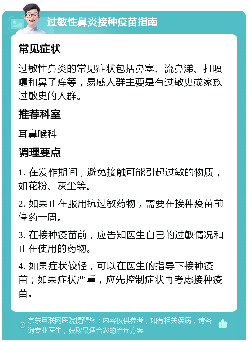 过敏性鼻炎接种疫苗指南 常见症状 过敏性鼻炎的常见症状包括鼻塞、流鼻涕、打喷嚏和鼻子痒等，易感人群主要是有过敏史或家族过敏史的人群。 推荐科室 耳鼻喉科 调理要点 1. 在发作期间，避免接触可能引起过敏的物质，如花粉、灰尘等。 2. 如果正在服用抗过敏药物，需要在接种疫苗前停药一周。 3. 在接种疫苗前，应告知医生自己的过敏情况和正在使用的药物。 4. 如果症状较轻，可以在医生的指导下接种疫苗；如果症状严重，应先控制症状再考虑接种疫苗。