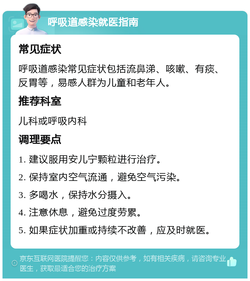 呼吸道感染就医指南 常见症状 呼吸道感染常见症状包括流鼻涕、咳嗽、有痰、反胃等，易感人群为儿童和老年人。 推荐科室 儿科或呼吸内科 调理要点 1. 建议服用安儿宁颗粒进行治疗。 2. 保持室内空气流通，避免空气污染。 3. 多喝水，保持水分摄入。 4. 注意休息，避免过度劳累。 5. 如果症状加重或持续不改善，应及时就医。