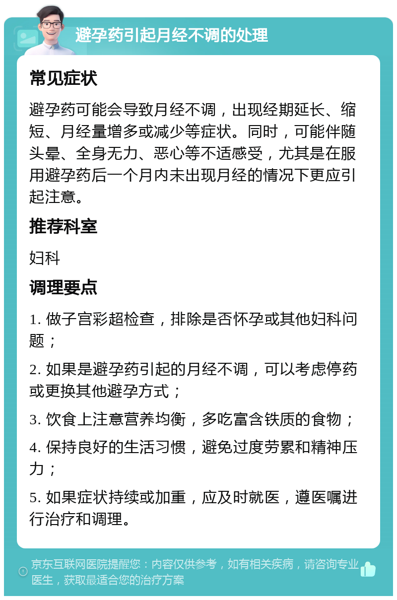 避孕药引起月经不调的处理 常见症状 避孕药可能会导致月经不调，出现经期延长、缩短、月经量增多或减少等症状。同时，可能伴随头晕、全身无力、恶心等不适感受，尤其是在服用避孕药后一个月内未出现月经的情况下更应引起注意。 推荐科室 妇科 调理要点 1. 做子宫彩超检查，排除是否怀孕或其他妇科问题； 2. 如果是避孕药引起的月经不调，可以考虑停药或更换其他避孕方式； 3. 饮食上注意营养均衡，多吃富含铁质的食物； 4. 保持良好的生活习惯，避免过度劳累和精神压力； 5. 如果症状持续或加重，应及时就医，遵医嘱进行治疗和调理。