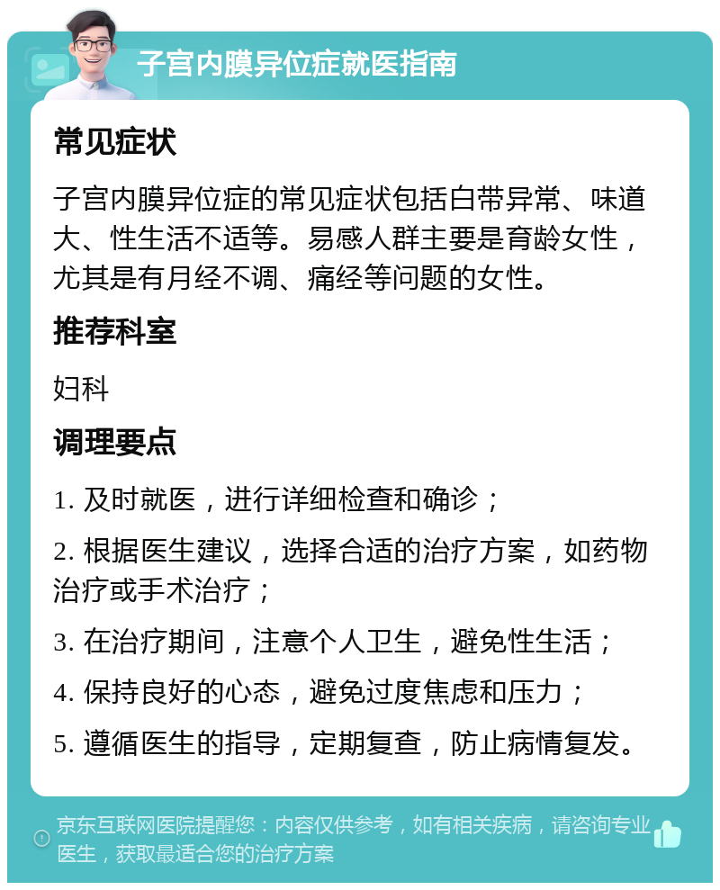 子宫内膜异位症就医指南 常见症状 子宫内膜异位症的常见症状包括白带异常、味道大、性生活不适等。易感人群主要是育龄女性，尤其是有月经不调、痛经等问题的女性。 推荐科室 妇科 调理要点 1. 及时就医，进行详细检查和确诊； 2. 根据医生建议，选择合适的治疗方案，如药物治疗或手术治疗； 3. 在治疗期间，注意个人卫生，避免性生活； 4. 保持良好的心态，避免过度焦虑和压力； 5. 遵循医生的指导，定期复查，防止病情复发。