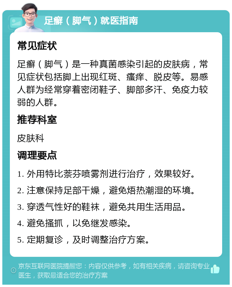 足癣（脚气）就医指南 常见症状 足癣（脚气）是一种真菌感染引起的皮肤病，常见症状包括脚上出现红斑、瘙痒、脱皮等。易感人群为经常穿着密闭鞋子、脚部多汗、免疫力较弱的人群。 推荐科室 皮肤科 调理要点 1. 外用特比萘芬喷雾剂进行治疗，效果较好。 2. 注意保持足部干燥，避免焐热潮湿的环境。 3. 穿透气性好的鞋袜，避免共用生活用品。 4. 避免搔抓，以免继发感染。 5. 定期复诊，及时调整治疗方案。