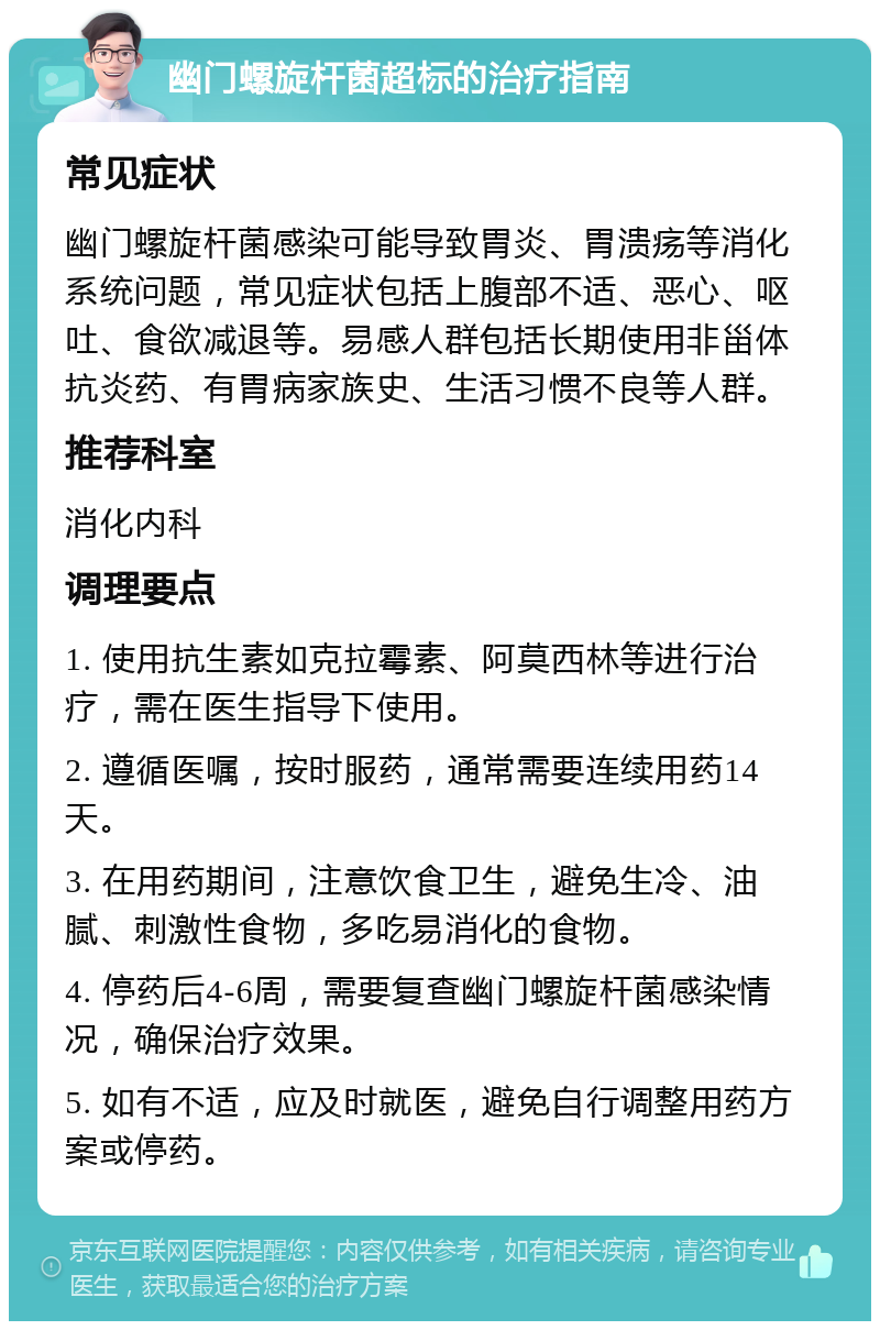 幽门螺旋杆菌超标的治疗指南 常见症状 幽门螺旋杆菌感染可能导致胃炎、胃溃疡等消化系统问题，常见症状包括上腹部不适、恶心、呕吐、食欲减退等。易感人群包括长期使用非甾体抗炎药、有胃病家族史、生活习惯不良等人群。 推荐科室 消化内科 调理要点 1. 使用抗生素如克拉霉素、阿莫西林等进行治疗，需在医生指导下使用。 2. 遵循医嘱，按时服药，通常需要连续用药14天。 3. 在用药期间，注意饮食卫生，避免生冷、油腻、刺激性食物，多吃易消化的食物。 4. 停药后4-6周，需要复查幽门螺旋杆菌感染情况，确保治疗效果。 5. 如有不适，应及时就医，避免自行调整用药方案或停药。