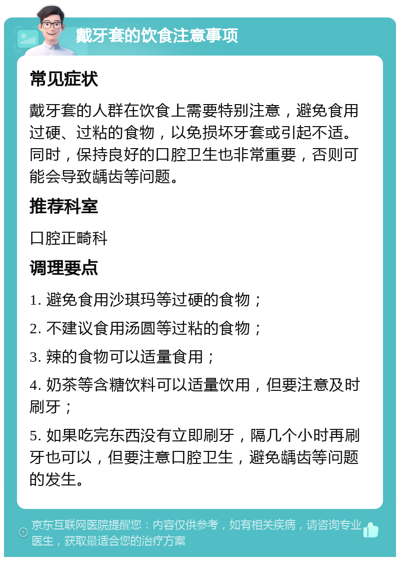 戴牙套的饮食注意事项 常见症状 戴牙套的人群在饮食上需要特别注意，避免食用过硬、过粘的食物，以免损坏牙套或引起不适。同时，保持良好的口腔卫生也非常重要，否则可能会导致龋齿等问题。 推荐科室 口腔正畸科 调理要点 1. 避免食用沙琪玛等过硬的食物； 2. 不建议食用汤圆等过粘的食物； 3. 辣的食物可以适量食用； 4. 奶茶等含糖饮料可以适量饮用，但要注意及时刷牙； 5. 如果吃完东西没有立即刷牙，隔几个小时再刷牙也可以，但要注意口腔卫生，避免龋齿等问题的发生。