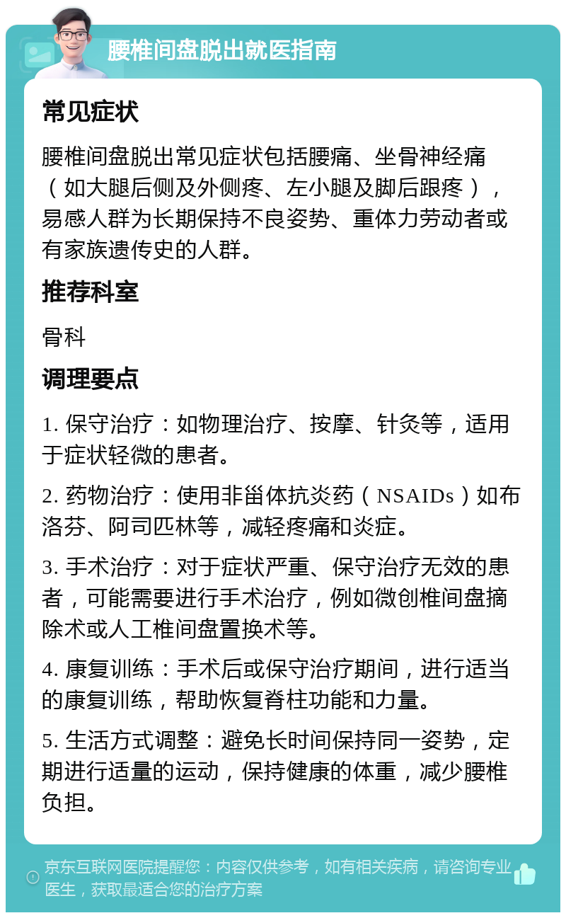 腰椎间盘脱出就医指南 常见症状 腰椎间盘脱出常见症状包括腰痛、坐骨神经痛（如大腿后侧及外侧疼、左小腿及脚后跟疼），易感人群为长期保持不良姿势、重体力劳动者或有家族遗传史的人群。 推荐科室 骨科 调理要点 1. 保守治疗：如物理治疗、按摩、针灸等，适用于症状轻微的患者。 2. 药物治疗：使用非甾体抗炎药（NSAIDs）如布洛芬、阿司匹林等，减轻疼痛和炎症。 3. 手术治疗：对于症状严重、保守治疗无效的患者，可能需要进行手术治疗，例如微创椎间盘摘除术或人工椎间盘置换术等。 4. 康复训练：手术后或保守治疗期间，进行适当的康复训练，帮助恢复脊柱功能和力量。 5. 生活方式调整：避免长时间保持同一姿势，定期进行适量的运动，保持健康的体重，减少腰椎负担。