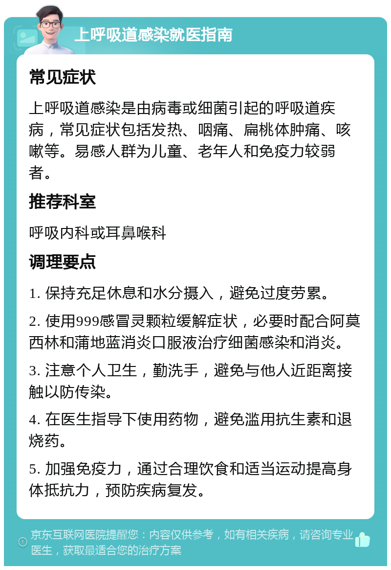 上呼吸道感染就医指南 常见症状 上呼吸道感染是由病毒或细菌引起的呼吸道疾病，常见症状包括发热、咽痛、扁桃体肿痛、咳嗽等。易感人群为儿童、老年人和免疫力较弱者。 推荐科室 呼吸内科或耳鼻喉科 调理要点 1. 保持充足休息和水分摄入，避免过度劳累。 2. 使用999感冒灵颗粒缓解症状，必要时配合阿莫西林和蒲地蓝消炎口服液治疗细菌感染和消炎。 3. 注意个人卫生，勤洗手，避免与他人近距离接触以防传染。 4. 在医生指导下使用药物，避免滥用抗生素和退烧药。 5. 加强免疫力，通过合理饮食和适当运动提高身体抵抗力，预防疾病复发。