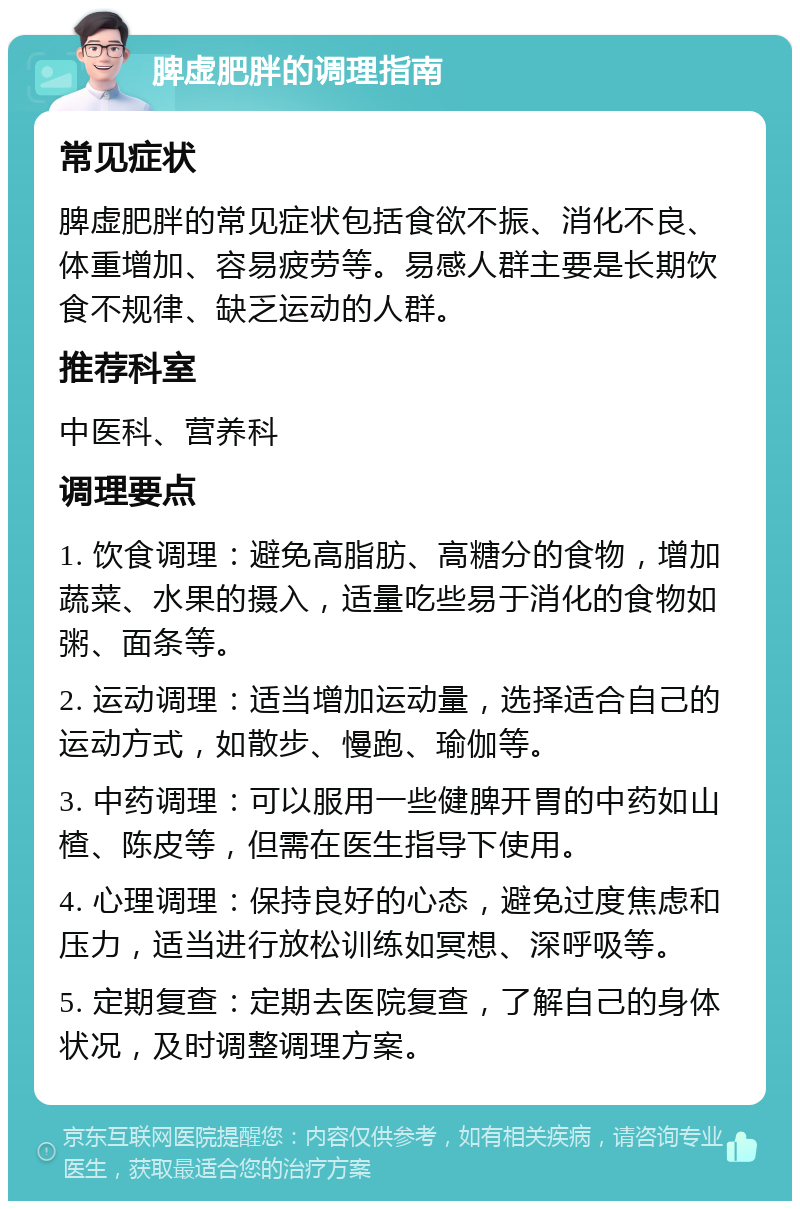 脾虚肥胖的调理指南 常见症状 脾虚肥胖的常见症状包括食欲不振、消化不良、体重增加、容易疲劳等。易感人群主要是长期饮食不规律、缺乏运动的人群。 推荐科室 中医科、营养科 调理要点 1. 饮食调理：避免高脂肪、高糖分的食物，增加蔬菜、水果的摄入，适量吃些易于消化的食物如粥、面条等。 2. 运动调理：适当增加运动量，选择适合自己的运动方式，如散步、慢跑、瑜伽等。 3. 中药调理：可以服用一些健脾开胃的中药如山楂、陈皮等，但需在医生指导下使用。 4. 心理调理：保持良好的心态，避免过度焦虑和压力，适当进行放松训练如冥想、深呼吸等。 5. 定期复查：定期去医院复查，了解自己的身体状况，及时调整调理方案。