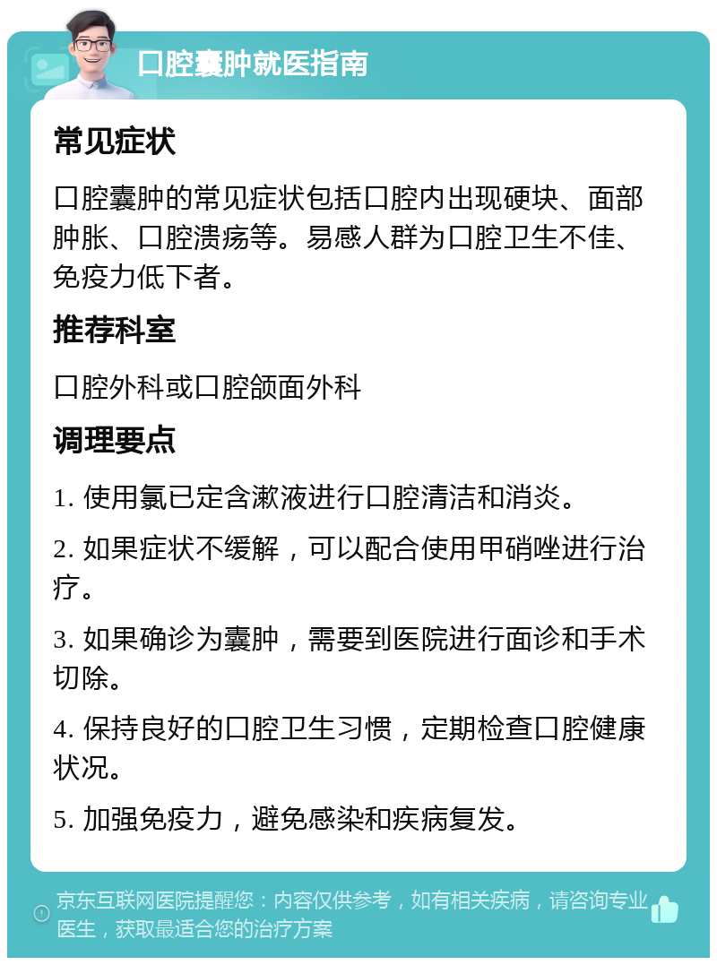 口腔囊肿就医指南 常见症状 口腔囊肿的常见症状包括口腔内出现硬块、面部肿胀、口腔溃疡等。易感人群为口腔卫生不佳、免疫力低下者。 推荐科室 口腔外科或口腔颌面外科 调理要点 1. 使用氯已定含漱液进行口腔清洁和消炎。 2. 如果症状不缓解，可以配合使用甲硝唑进行治疗。 3. 如果确诊为囊肿，需要到医院进行面诊和手术切除。 4. 保持良好的口腔卫生习惯，定期检查口腔健康状况。 5. 加强免疫力，避免感染和疾病复发。