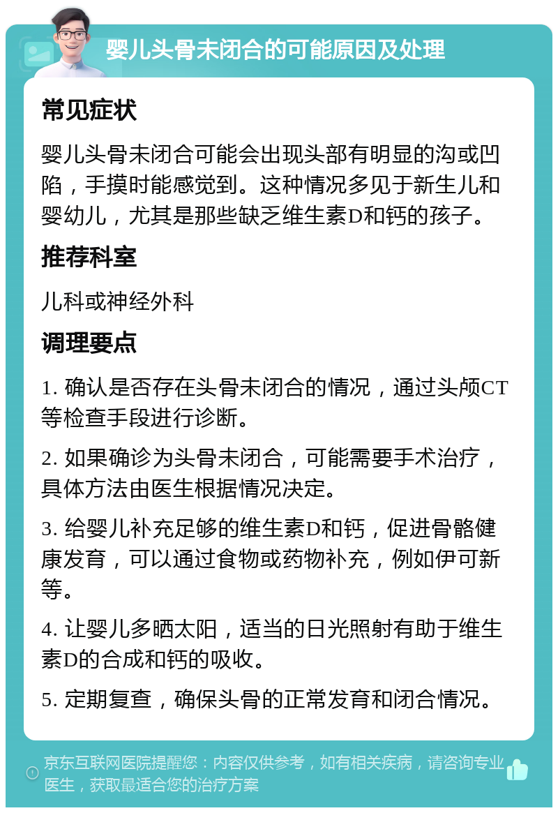 婴儿头骨未闭合的可能原因及处理 常见症状 婴儿头骨未闭合可能会出现头部有明显的沟或凹陷，手摸时能感觉到。这种情况多见于新生儿和婴幼儿，尤其是那些缺乏维生素D和钙的孩子。 推荐科室 儿科或神经外科 调理要点 1. 确认是否存在头骨未闭合的情况，通过头颅CT等检查手段进行诊断。 2. 如果确诊为头骨未闭合，可能需要手术治疗，具体方法由医生根据情况决定。 3. 给婴儿补充足够的维生素D和钙，促进骨骼健康发育，可以通过食物或药物补充，例如伊可新等。 4. 让婴儿多晒太阳，适当的日光照射有助于维生素D的合成和钙的吸收。 5. 定期复查，确保头骨的正常发育和闭合情况。