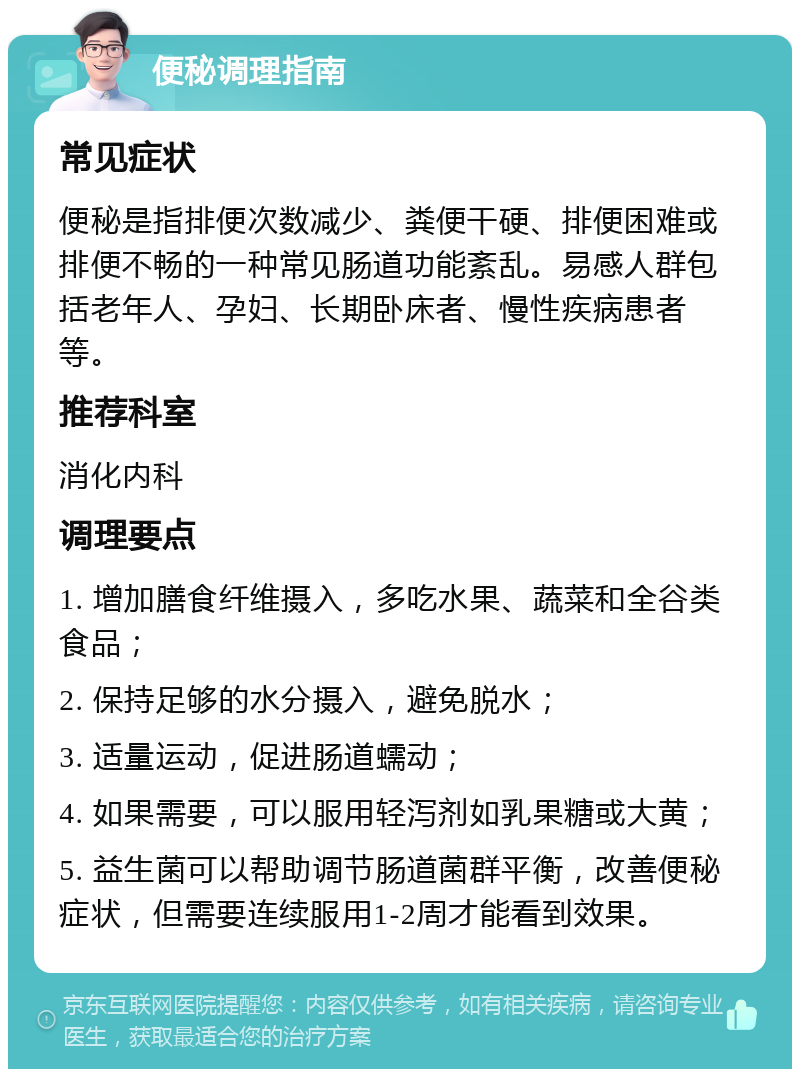 便秘调理指南 常见症状 便秘是指排便次数减少、粪便干硬、排便困难或排便不畅的一种常见肠道功能紊乱。易感人群包括老年人、孕妇、长期卧床者、慢性疾病患者等。 推荐科室 消化内科 调理要点 1. 增加膳食纤维摄入，多吃水果、蔬菜和全谷类食品； 2. 保持足够的水分摄入，避免脱水； 3. 适量运动，促进肠道蠕动； 4. 如果需要，可以服用轻泻剂如乳果糖或大黄； 5. 益生菌可以帮助调节肠道菌群平衡，改善便秘症状，但需要连续服用1-2周才能看到效果。