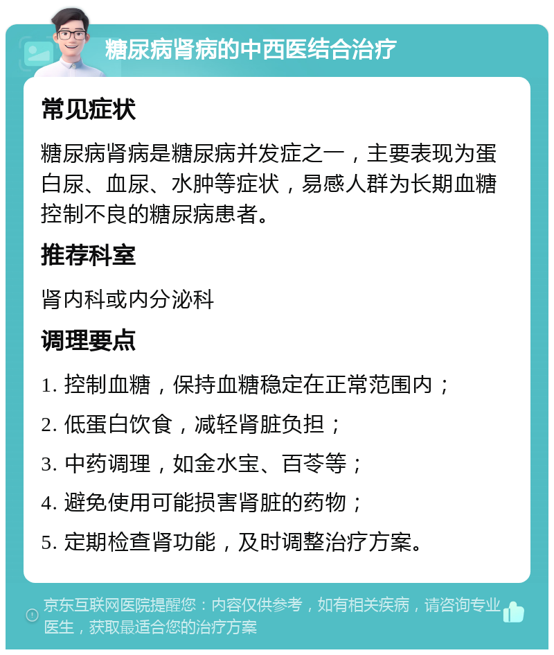 糖尿病肾病的中西医结合治疗 常见症状 糖尿病肾病是糖尿病并发症之一，主要表现为蛋白尿、血尿、水肿等症状，易感人群为长期血糖控制不良的糖尿病患者。 推荐科室 肾内科或内分泌科 调理要点 1. 控制血糖，保持血糖稳定在正常范围内； 2. 低蛋白饮食，减轻肾脏负担； 3. 中药调理，如金水宝、百苓等； 4. 避免使用可能损害肾脏的药物； 5. 定期检查肾功能，及时调整治疗方案。