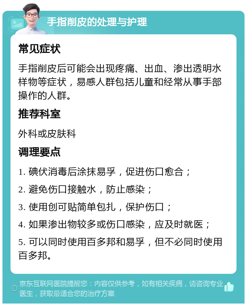 手指削皮的处理与护理 常见症状 手指削皮后可能会出现疼痛、出血、渗出透明水样物等症状，易感人群包括儿童和经常从事手部操作的人群。 推荐科室 外科或皮肤科 调理要点 1. 碘伏消毒后涂抹易孚，促进伤口愈合； 2. 避免伤口接触水，防止感染； 3. 使用创可贴简单包扎，保护伤口； 4. 如果渗出物较多或伤口感染，应及时就医； 5. 可以同时使用百多邦和易孚，但不必同时使用百多邦。