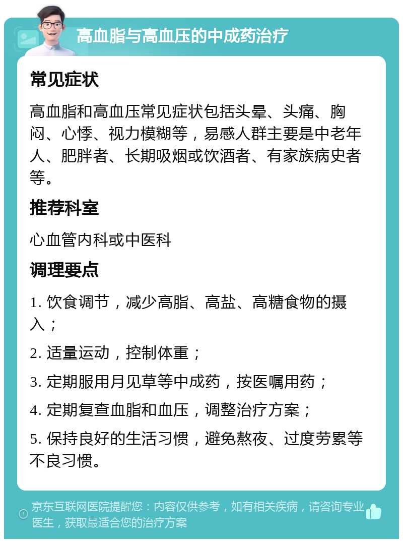 高血脂与高血压的中成药治疗 常见症状 高血脂和高血压常见症状包括头晕、头痛、胸闷、心悸、视力模糊等，易感人群主要是中老年人、肥胖者、长期吸烟或饮酒者、有家族病史者等。 推荐科室 心血管内科或中医科 调理要点 1. 饮食调节，减少高脂、高盐、高糖食物的摄入； 2. 适量运动，控制体重； 3. 定期服用月见草等中成药，按医嘱用药； 4. 定期复查血脂和血压，调整治疗方案； 5. 保持良好的生活习惯，避免熬夜、过度劳累等不良习惯。