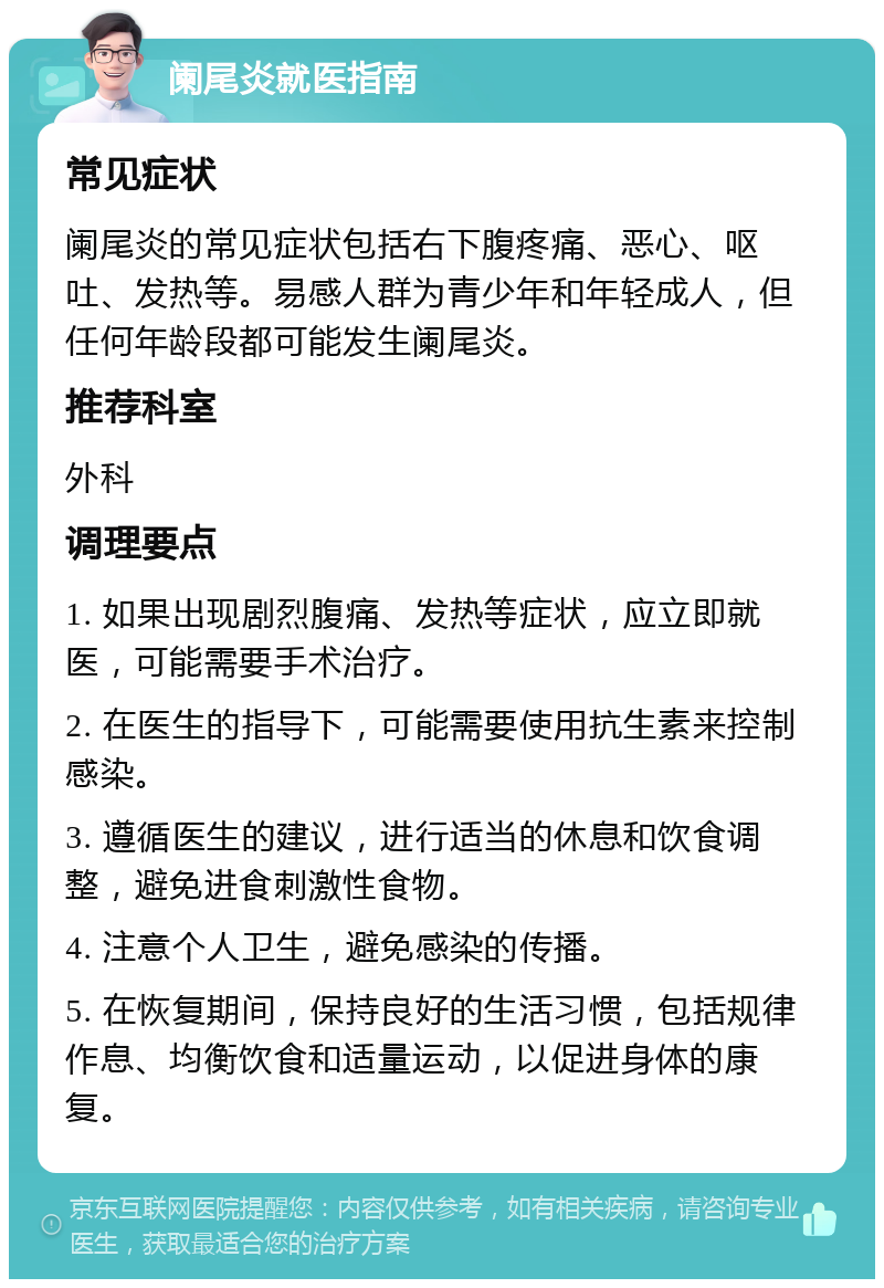 阑尾炎就医指南 常见症状 阑尾炎的常见症状包括右下腹疼痛、恶心、呕吐、发热等。易感人群为青少年和年轻成人，但任何年龄段都可能发生阑尾炎。 推荐科室 外科 调理要点 1. 如果出现剧烈腹痛、发热等症状，应立即就医，可能需要手术治疗。 2. 在医生的指导下，可能需要使用抗生素来控制感染。 3. 遵循医生的建议，进行适当的休息和饮食调整，避免进食刺激性食物。 4. 注意个人卫生，避免感染的传播。 5. 在恢复期间，保持良好的生活习惯，包括规律作息、均衡饮食和适量运动，以促进身体的康复。