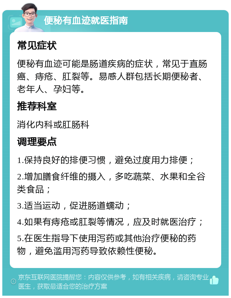 便秘有血迹就医指南 常见症状 便秘有血迹可能是肠道疾病的症状，常见于直肠癌、痔疮、肛裂等。易感人群包括长期便秘者、老年人、孕妇等。 推荐科室 消化内科或肛肠科 调理要点 1.保持良好的排便习惯，避免过度用力排便； 2.增加膳食纤维的摄入，多吃蔬菜、水果和全谷类食品； 3.适当运动，促进肠道蠕动； 4.如果有痔疮或肛裂等情况，应及时就医治疗； 5.在医生指导下使用泻药或其他治疗便秘的药物，避免滥用泻药导致依赖性便秘。