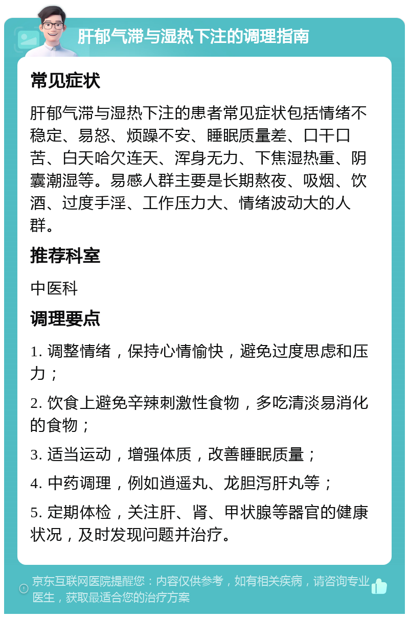 肝郁气滞与湿热下注的调理指南 常见症状 肝郁气滞与湿热下注的患者常见症状包括情绪不稳定、易怒、烦躁不安、睡眠质量差、口干口苦、白天哈欠连天、浑身无力、下焦湿热重、阴囊潮湿等。易感人群主要是长期熬夜、吸烟、饮酒、过度手淫、工作压力大、情绪波动大的人群。 推荐科室 中医科 调理要点 1. 调整情绪，保持心情愉快，避免过度思虑和压力； 2. 饮食上避免辛辣刺激性食物，多吃清淡易消化的食物； 3. 适当运动，增强体质，改善睡眠质量； 4. 中药调理，例如逍遥丸、龙胆泻肝丸等； 5. 定期体检，关注肝、肾、甲状腺等器官的健康状况，及时发现问题并治疗。