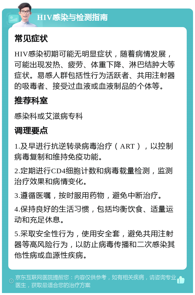 HIV感染与检测指南 常见症状 HIV感染初期可能无明显症状，随着病情发展，可能出现发热、疲劳、体重下降、淋巴结肿大等症状。易感人群包括性行为活跃者、共用注射器的吸毒者、接受过血液或血液制品的个体等。 推荐科室 感染科或艾滋病专科 调理要点 1.及早进行抗逆转录病毒治疗（ART），以控制病毒复制和维持免疫功能。 2.定期进行CD4细胞计数和病毒载量检测，监测治疗效果和病情变化。 3.遵循医嘱，按时服用药物，避免中断治疗。 4.保持良好的生活习惯，包括均衡饮食、适量运动和充足休息。 5.采取安全性行为，使用安全套，避免共用注射器等高风险行为，以防止病毒传播和二次感染其他性病或血源性疾病。