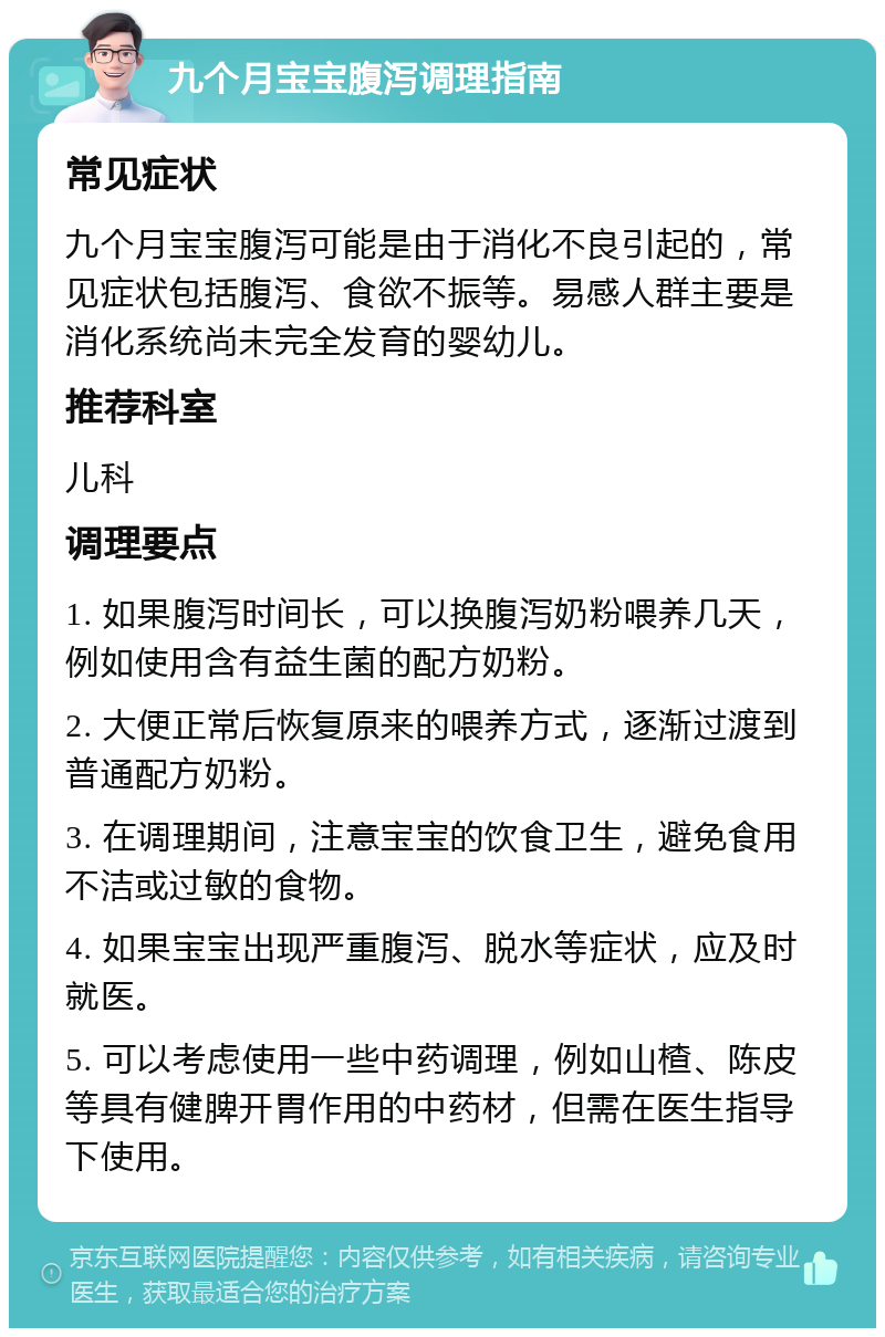 九个月宝宝腹泻调理指南 常见症状 九个月宝宝腹泻可能是由于消化不良引起的，常见症状包括腹泻、食欲不振等。易感人群主要是消化系统尚未完全发育的婴幼儿。 推荐科室 儿科 调理要点 1. 如果腹泻时间长，可以换腹泻奶粉喂养几天，例如使用含有益生菌的配方奶粉。 2. 大便正常后恢复原来的喂养方式，逐渐过渡到普通配方奶粉。 3. 在调理期间，注意宝宝的饮食卫生，避免食用不洁或过敏的食物。 4. 如果宝宝出现严重腹泻、脱水等症状，应及时就医。 5. 可以考虑使用一些中药调理，例如山楂、陈皮等具有健脾开胃作用的中药材，但需在医生指导下使用。