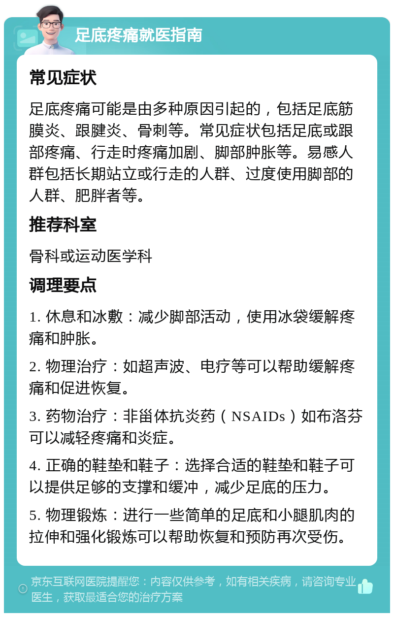 足底疼痛就医指南 常见症状 足底疼痛可能是由多种原因引起的，包括足底筋膜炎、跟腱炎、骨刺等。常见症状包括足底或跟部疼痛、行走时疼痛加剧、脚部肿胀等。易感人群包括长期站立或行走的人群、过度使用脚部的人群、肥胖者等。 推荐科室 骨科或运动医学科 调理要点 1. 休息和冰敷：减少脚部活动，使用冰袋缓解疼痛和肿胀。 2. 物理治疗：如超声波、电疗等可以帮助缓解疼痛和促进恢复。 3. 药物治疗：非甾体抗炎药（NSAIDs）如布洛芬可以减轻疼痛和炎症。 4. 正确的鞋垫和鞋子：选择合适的鞋垫和鞋子可以提供足够的支撑和缓冲，减少足底的压力。 5. 物理锻炼：进行一些简单的足底和小腿肌肉的拉伸和强化锻炼可以帮助恢复和预防再次受伤。