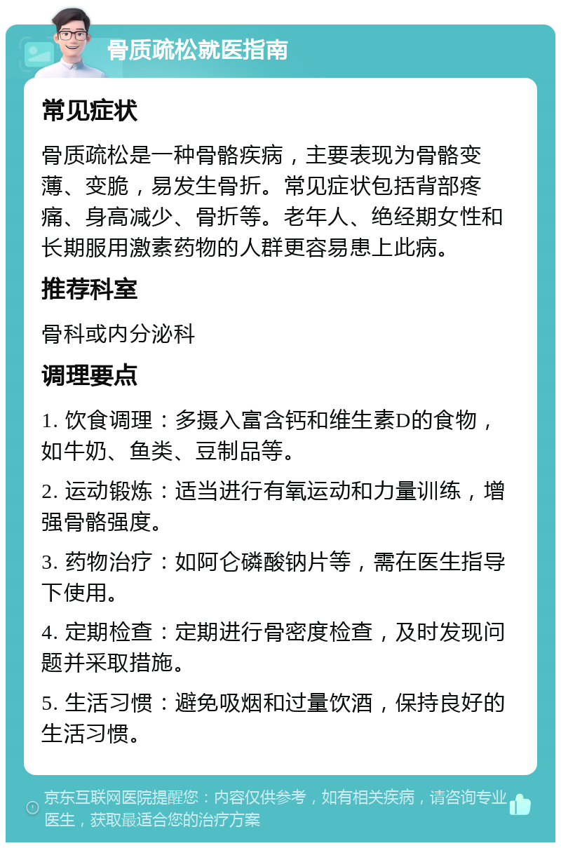 骨质疏松就医指南 常见症状 骨质疏松是一种骨骼疾病，主要表现为骨骼变薄、变脆，易发生骨折。常见症状包括背部疼痛、身高减少、骨折等。老年人、绝经期女性和长期服用激素药物的人群更容易患上此病。 推荐科室 骨科或内分泌科 调理要点 1. 饮食调理：多摄入富含钙和维生素D的食物，如牛奶、鱼类、豆制品等。 2. 运动锻炼：适当进行有氧运动和力量训练，增强骨骼强度。 3. 药物治疗：如阿仑磷酸钠片等，需在医生指导下使用。 4. 定期检查：定期进行骨密度检查，及时发现问题并采取措施。 5. 生活习惯：避免吸烟和过量饮酒，保持良好的生活习惯。