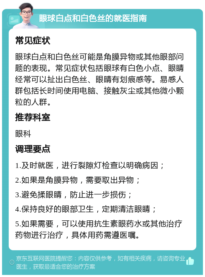 眼球白点和白色丝的就医指南 常见症状 眼球白点和白色丝可能是角膜异物或其他眼部问题的表现。常见症状包括眼球有白色小点、眼睛经常可以扯出白色丝、眼睛有划痕感等。易感人群包括长时间使用电脑、接触灰尘或其他微小颗粒的人群。 推荐科室 眼科 调理要点 1.及时就医，进行裂隙灯检查以明确病因； 2.如果是角膜异物，需要取出异物； 3.避免揉眼睛，防止进一步损伤； 4.保持良好的眼部卫生，定期清洁眼睛； 5.如果需要，可以使用抗生素眼药水或其他治疗药物进行治疗，具体用药需遵医嘱。