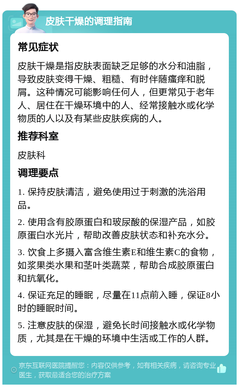 皮肤干燥的调理指南 常见症状 皮肤干燥是指皮肤表面缺乏足够的水分和油脂，导致皮肤变得干燥、粗糙、有时伴随瘙痒和脱屑。这种情况可能影响任何人，但更常见于老年人、居住在干燥环境中的人、经常接触水或化学物质的人以及有某些皮肤疾病的人。 推荐科室 皮肤科 调理要点 1. 保持皮肤清洁，避免使用过于刺激的洗浴用品。 2. 使用含有胶原蛋白和玻尿酸的保湿产品，如胶原蛋白水光片，帮助改善皮肤状态和补充水分。 3. 饮食上多摄入富含维生素E和维生素C的食物，如浆果类水果和茎叶类蔬菜，帮助合成胶原蛋白和抗氧化。 4. 保证充足的睡眠，尽量在11点前入睡，保证8小时的睡眠时间。 5. 注意皮肤的保湿，避免长时间接触水或化学物质，尤其是在干燥的环境中生活或工作的人群。