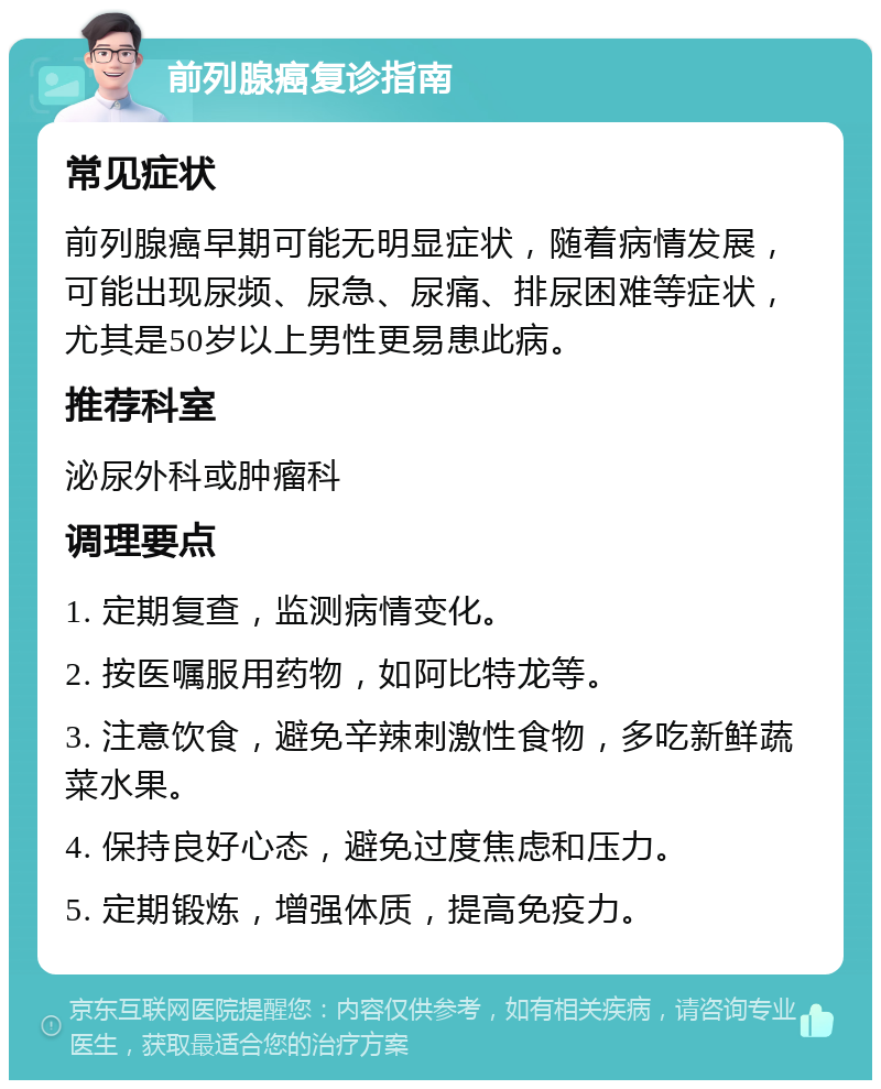 前列腺癌复诊指南 常见症状 前列腺癌早期可能无明显症状，随着病情发展，可能出现尿频、尿急、尿痛、排尿困难等症状，尤其是50岁以上男性更易患此病。 推荐科室 泌尿外科或肿瘤科 调理要点 1. 定期复查，监测病情变化。 2. 按医嘱服用药物，如阿比特龙等。 3. 注意饮食，避免辛辣刺激性食物，多吃新鲜蔬菜水果。 4. 保持良好心态，避免过度焦虑和压力。 5. 定期锻炼，增强体质，提高免疫力。